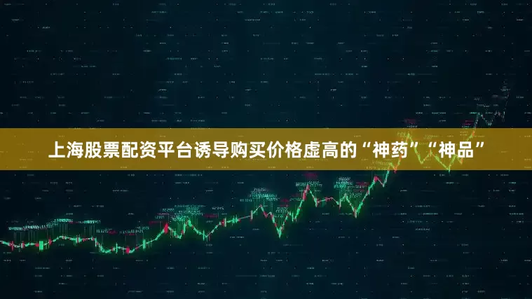 上海股票配资平台诱导购买价格虚高的“神药”“神品”