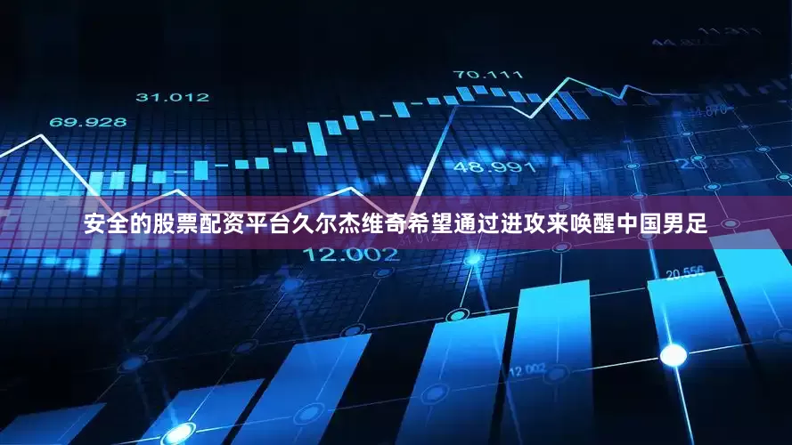 安全的股票配资平台久尔杰维奇希望通过进攻来唤醒中国男足
