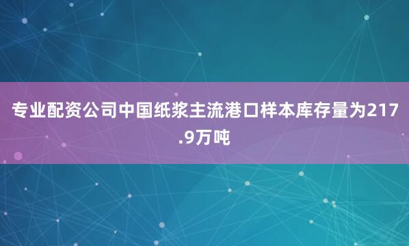 专业配资公司中国纸浆主流港口样本库存量为217.9万吨