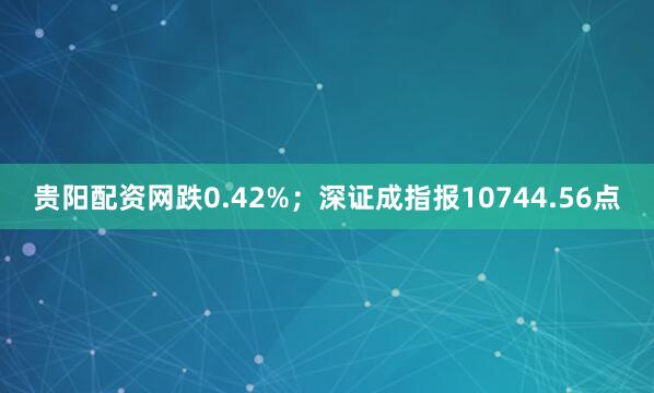 贵阳配资网跌0.42%；深证成指报10744.56点