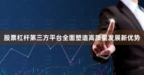 股票杠杆第三方平台全面塑造高质量发展新优势
