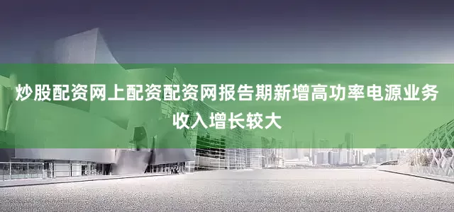 炒股配资网上配资配资网报告期新增高功率电源业务收入增长较大