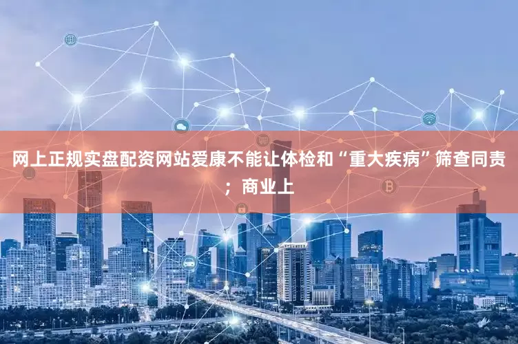 网上正规实盘配资网站爱康不能让体检和“重大疾病”筛查同责；商业上