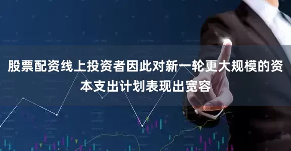 股票配资线上投资者因此对新一轮更大规模的资本支出计划表现出宽容