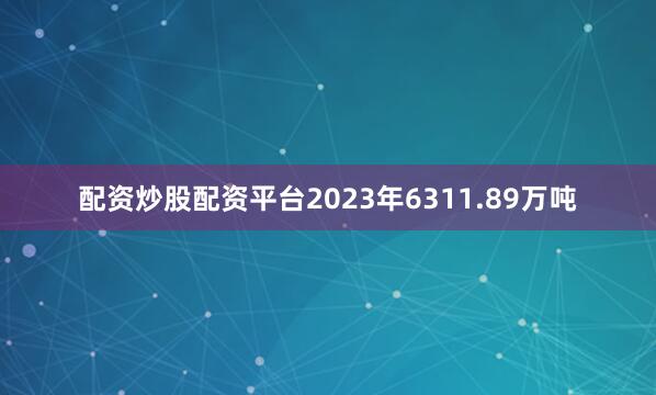 配资炒股配资平台2023年6311.89万吨