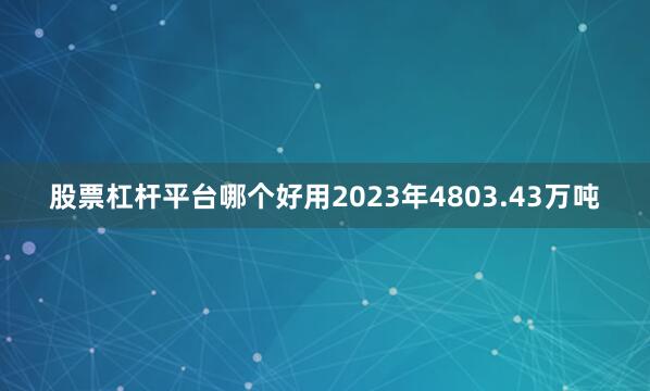 股票杠杆平台哪个好用2023年4803.43万吨