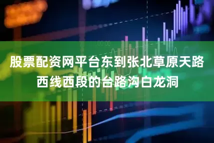 股票配资网平台东到张北草原天路西线西段的台路沟白龙洞