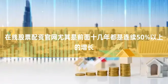 在线股票配资官网尤其是前面十几年都是连续50%以上的增长